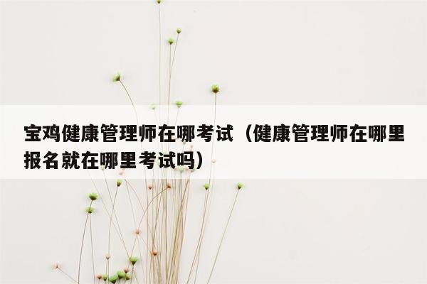 宝鸡健康管理师在哪考试（健康管理师在哪里报名就在哪里考试吗）