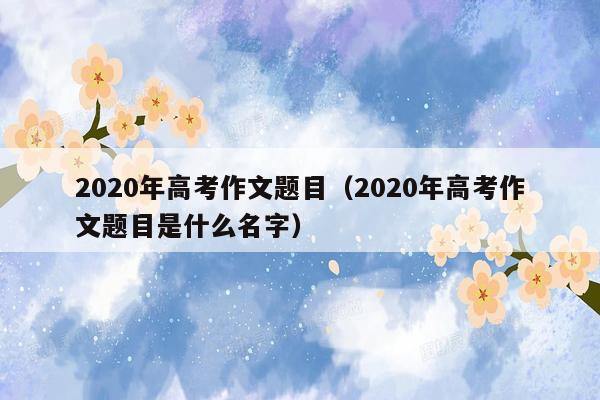 2020年高考作文题目（2020年高考作文题目是什么名字）