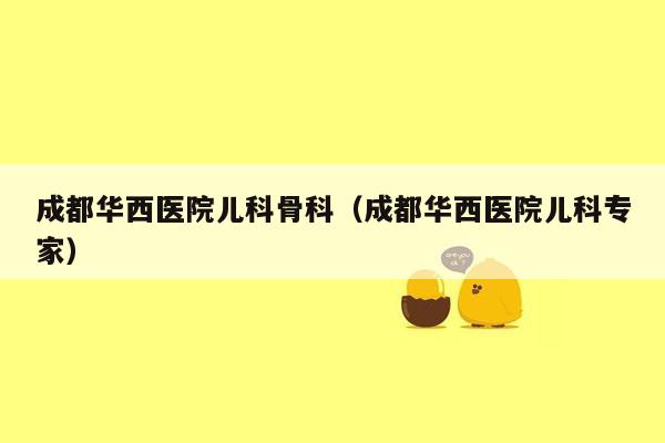 成都华西医院儿科骨科（成都华西医院儿科专家）