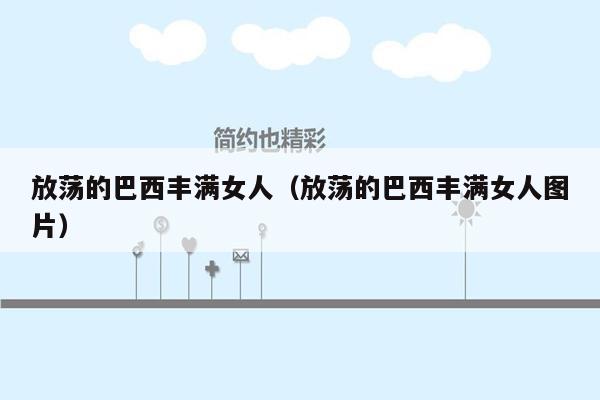 放荡的巴西丰满女人（放荡的巴西丰满女人图片）