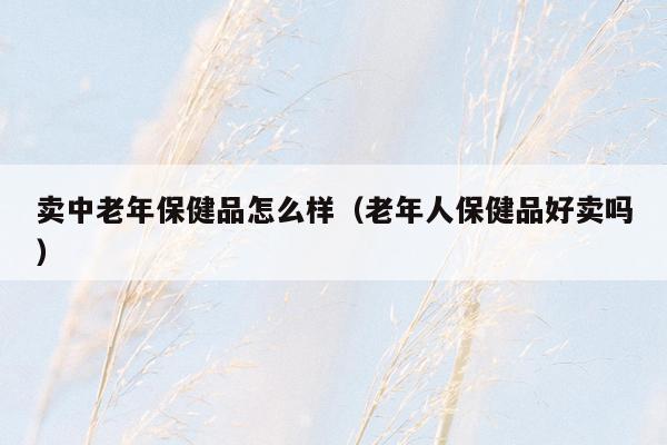 卖中老年保健品怎么样（老年人保健品好卖吗）