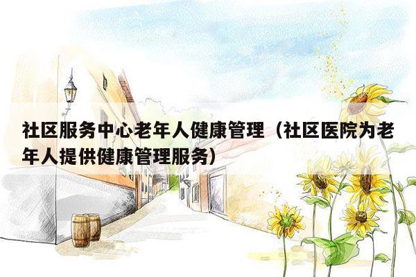 社区服务中心老年人健康管理（社区医院为老年人提供健康管理服务）