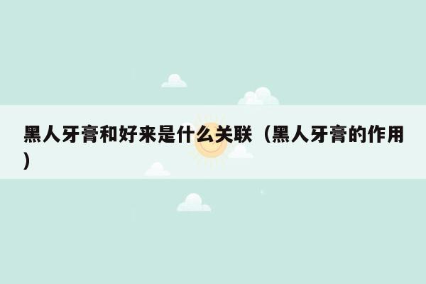 黑人牙膏和好来是什么关联（黑人牙膏的作用）