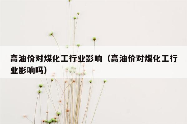 高油价对煤化工行业影响（高油价对煤化工行业影响吗）
