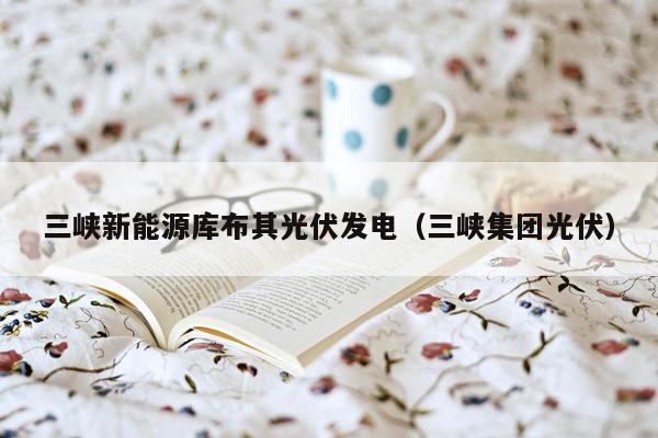 三峡新能源库布其光伏发电（三峡集团光伏）
