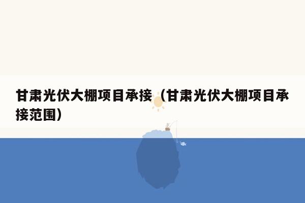 甘肃光伏大棚项目承接（甘肃光伏大棚项目承接范围）