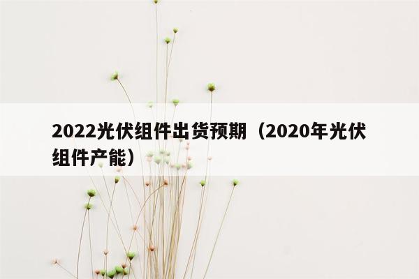 2022光伏组件出货预期（2020年光伏组件产能）