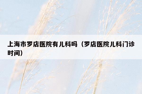 上海市罗店医院有儿科吗（罗店医院儿科门诊时间）