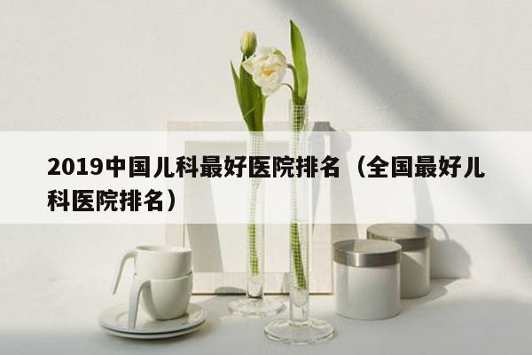2019中国儿科最好医院排名（全国最好儿科医院排名）