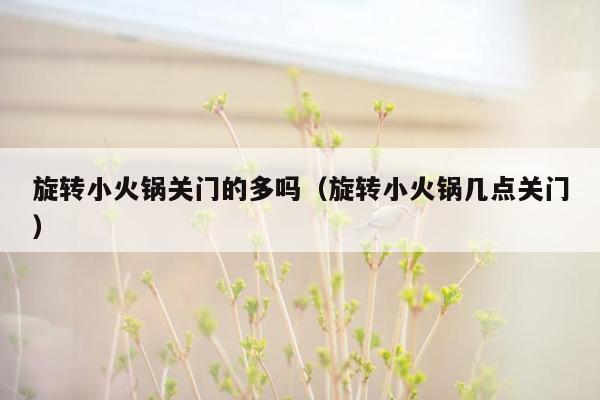 旋转小火锅关门的多吗（旋转小火锅几点关门）