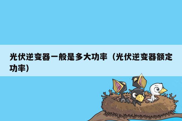 光伏逆变器一般是多大功率（光伏逆变器额定功率）
