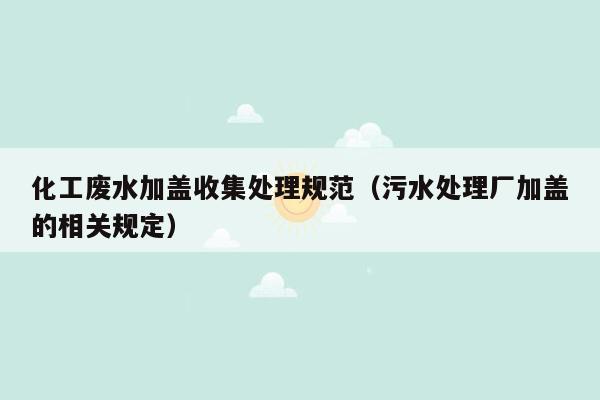 化工废水加盖收集处理规范（污水处理厂加盖的相关规定）