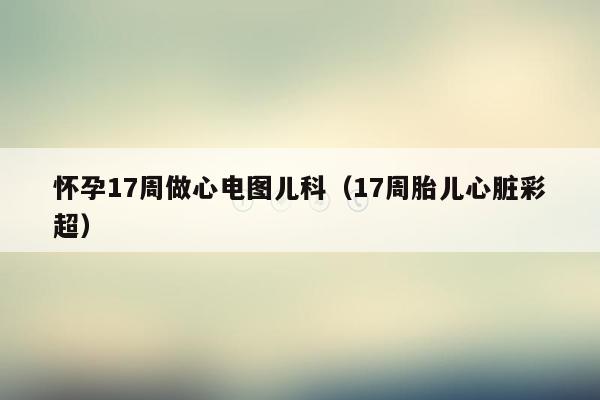 怀孕17周做心电图儿科（17周胎儿心脏彩超）