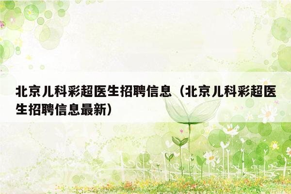 北京儿科彩超医生招聘信息（北京儿科彩超医生招聘信息最新）