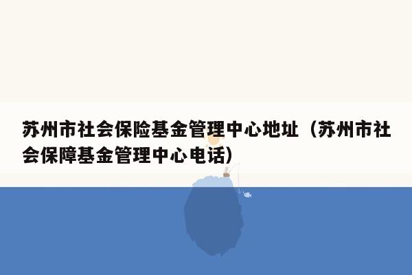 苏州市社会保险基金管理中心地址（苏州市社会保障基金管理中心电话）