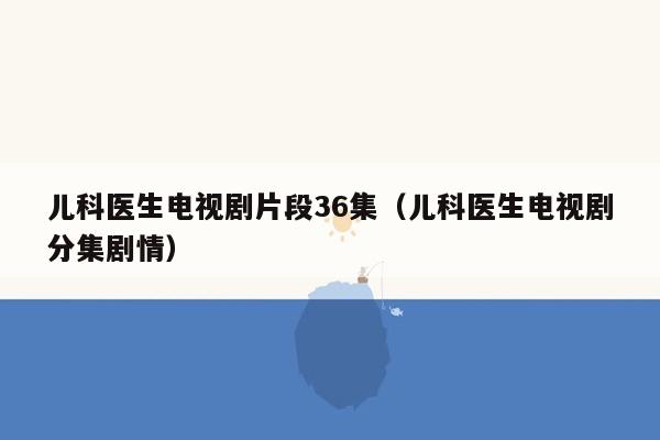 儿科医生电视剧片段36集（儿科医生电视剧分集剧情）