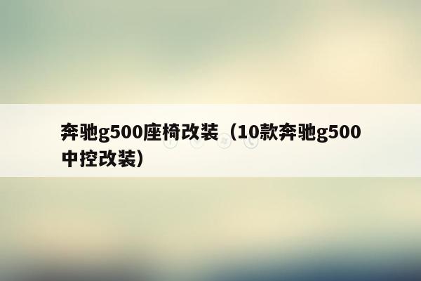 奔驰g500座椅改装（10款奔驰g500中控改装）