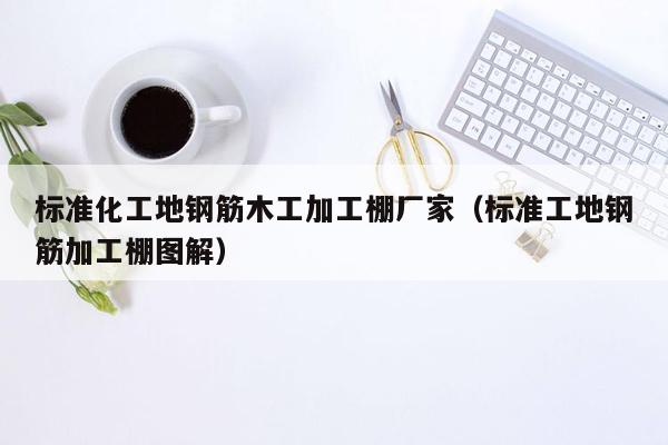 标准化工地钢筋木工加工棚厂家（标准工地钢筋加工棚图解）