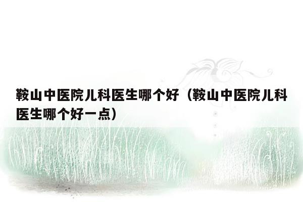 鞍山中医院儿科医生哪个好（鞍山中医院儿科医生哪个好一点）