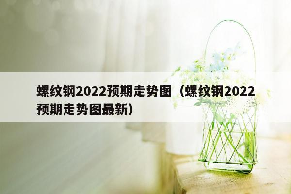 螺纹钢2022预期走势图（螺纹钢2022预期走势图最新）