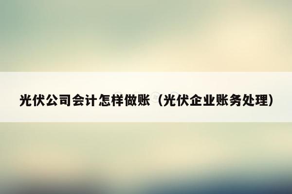 光伏公司会计怎样做账（光伏企业账务处理）