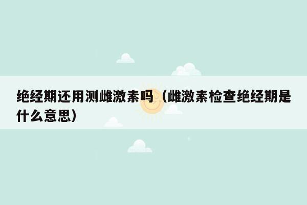 绝经期还用测雌激素吗（雌激素检查绝经期是什么意思）