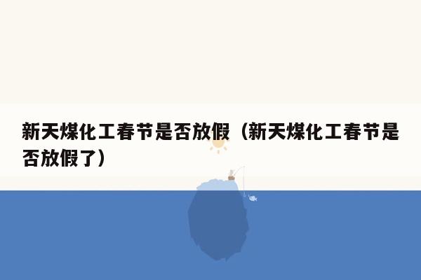 新天煤化工春节是否放假（新天煤化工春节是否放假了）