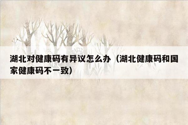 湖北对健康码有异议怎么办（湖北健康码和国家健康码不一致）