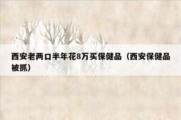 西安老两口半年花8万买保健品（西安保健品被抓）