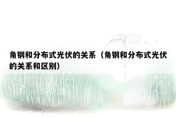 角钢和分布式光伏的关系（角钢和分布式光伏的关系和区别）