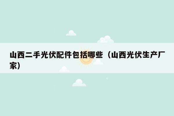 山西二手光伏配件包括哪些（山西光伏生产厂家）