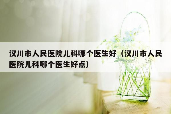 汉川市人民医院儿科哪个医生好（汉川市人民医院儿科哪个医生好点）