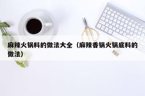 麻辣火锅料的做法大全（麻辣香锅火锅底料的做法）