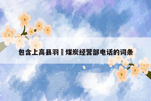 包含上高县羽瑄煤炭经营部电话的词条