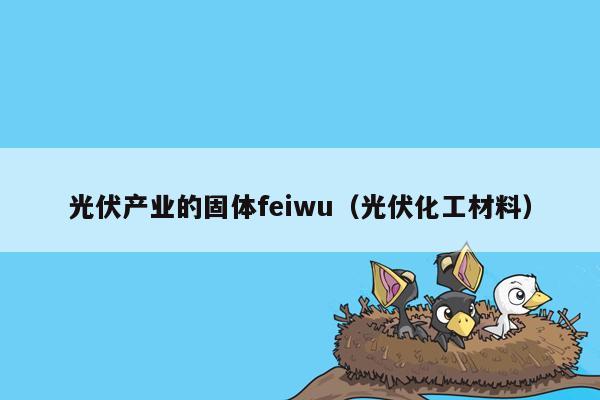 光伏产业的固体feiwu（光伏化工材料）