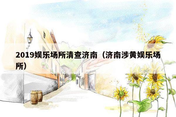 2019娱乐场所清查济南（济南涉黄娱乐场所）