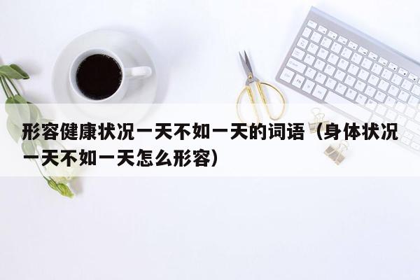 形容健康状况一天不如一天的词语（身体状况一天不如一天怎么形容）