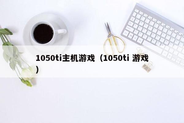 1050ti主机游戏（1050ti 游戏）