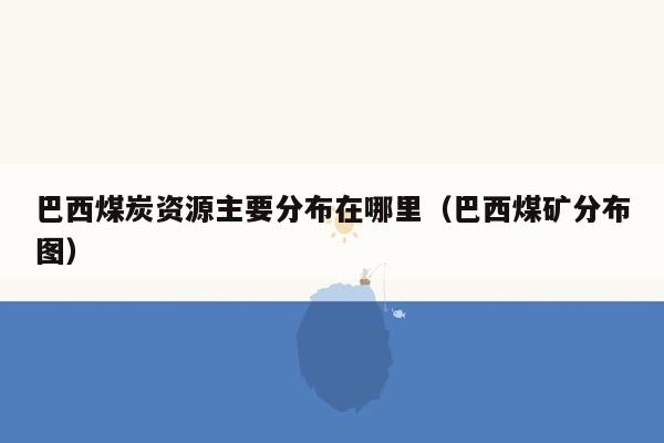 巴西煤炭资源主要分布在哪里（巴西煤矿分布图）