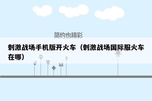 刺激战场手机版开火车（刺激战场国际服火车在哪）