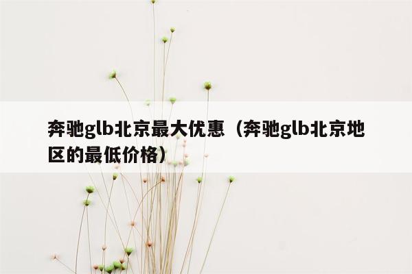 奔驰glb北京最大优惠（奔驰glb北京地区的最低价格）