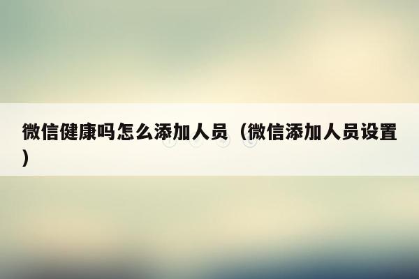 微信健康吗怎么添加人员（微信添加人员设置）