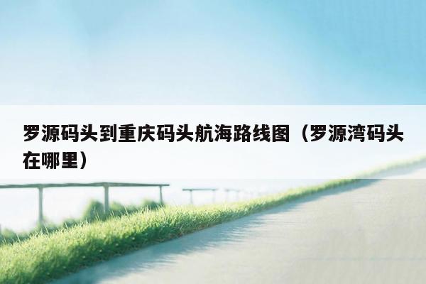 罗源码头到重庆码头航海路线图（罗源湾码头在哪里）