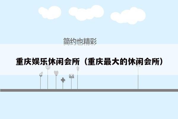 重庆娱乐休闲会所（重庆最大的休闲会所）