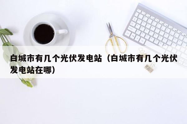 白城市有几个光伏发电站（白城市有几个光伏发电站在哪）