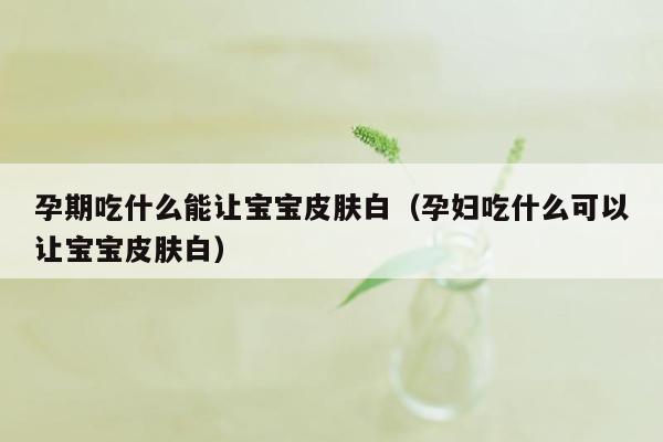 孕期吃什么能让宝宝皮肤白（孕妇吃什么可以让宝宝皮肤白）
