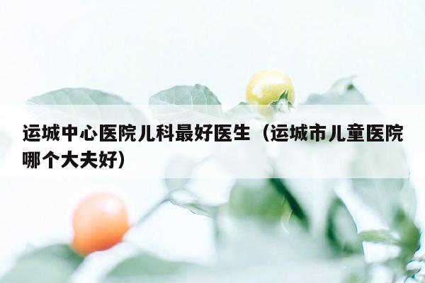 运城中心医院儿科最好医生（运城市儿童医院哪个大夫好）