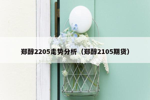 郑醇2205走势分析（郑醇2105期货）