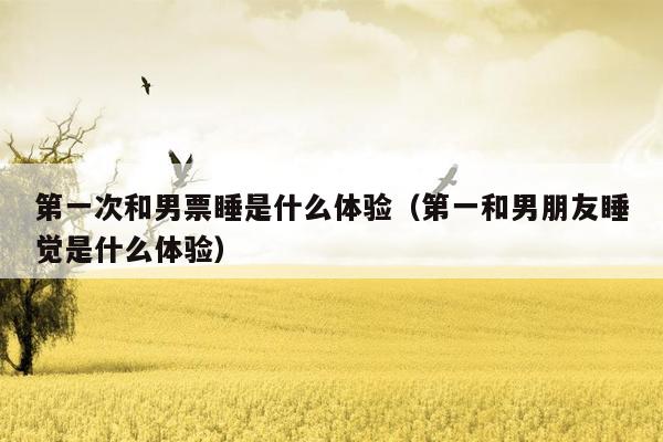 第一次和男票睡是什么体验（第一和男朋友睡觉是什么体验）