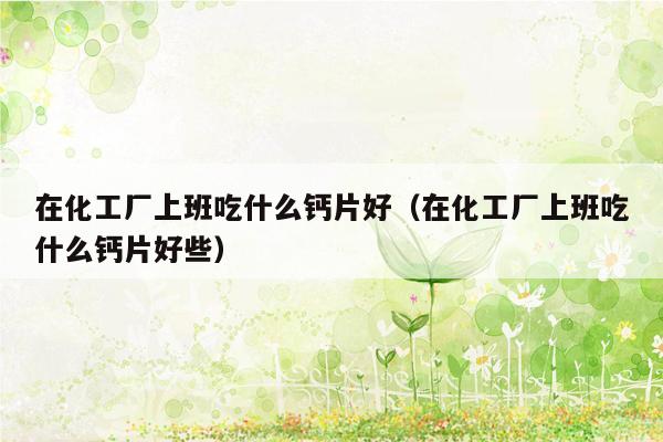 在化工厂上班吃什么钙片好（在化工厂上班吃什么钙片好些）